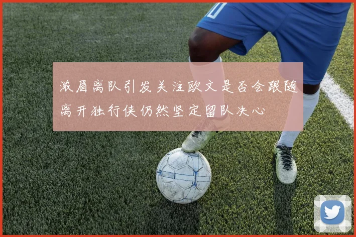 浓眉离队引发关注欧文是否会跟随离开独行侠仍然坚定留队决心