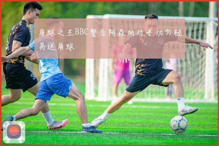 角球之王BBC警告阿森纳对手切勿轻易送角球