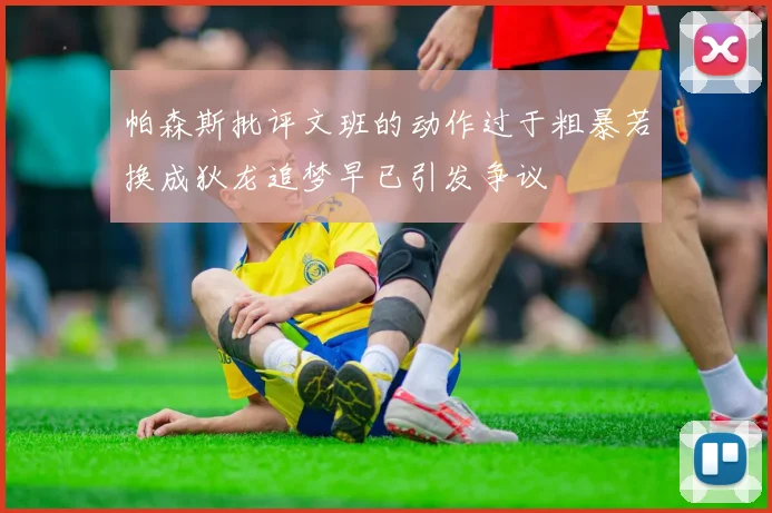 帕森斯批评文班的动作过于粗暴若换成狄龙追梦早已引发争议