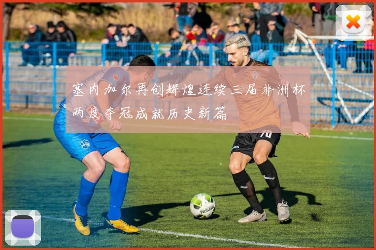 塞内加尔再创辉煌连续三届非洲杯两度夺冠成就历史新篇