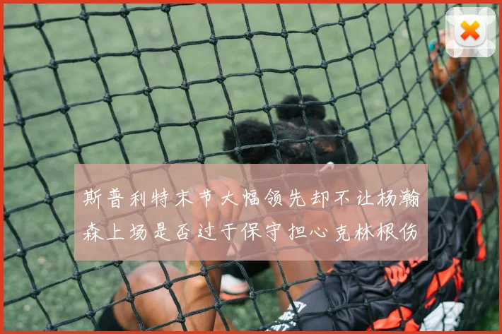 斯普利特末节大幅领先却不让杨瀚森上场是否过于保守担心克林根伤情吗