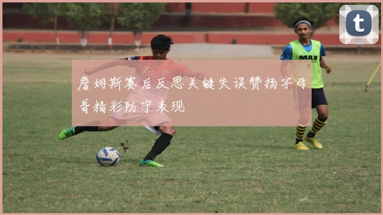 詹姆斯赛后反思关键失误赞扬字母哥精彩防守表现
