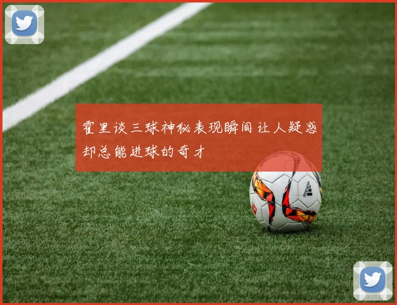 霍里谈三球神秘表现瞬间让人疑惑却总能进球的奇才