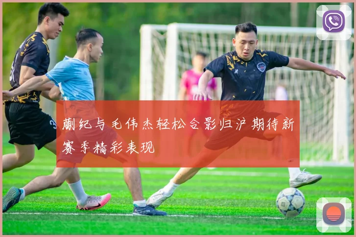 蒯纪与毛伟杰轻松合影归沪期待新赛季精彩表现